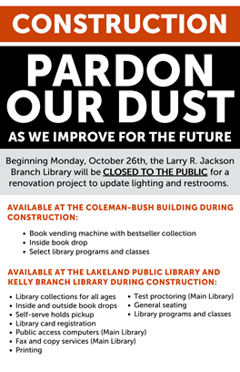 Construction, Pardon our Dust as we improve for the future; Beginning Monday, October 26th, the Larry R. Jackson Branch Library will be CLOSED TO THE PUBLIC for a renovation project to update lighting and restrooms; Available at the Coleman-Bush Building during Construction: Book vending machine with bestseller collection; Inside book drop; Select library programs and classes; Available at the Lakeland Public Library and Kelly Branch Library during construction: Library collections for all ages, Inside and outside book drops, Self-serve holds pickup, Library card registration, Public access computers (Main Library), Fax and copy services (Main Library), Printing, Test proctoring (Main Library), General seating,  Library programs and classes
